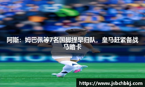 阿斯：姆巴佩等7名国脚提早归队，皇马赶紧备战马略卡